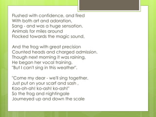Flushed with confidence, and fired
With both art and adoration,
Sang - and was a huge sensation.
Animals for miles around
Flocked towards the magic sound,
And the frog with great precision
Counted heads and charged admission.
Though next morning it was raining,
He began her vocal training.
"But I can't sing in this weather".
"Come my dear - we'll sing together.
Just put on your scarf and sash ,
Koo-oh-ah! ko-ash! ko-ash!"
So the frog and nightingale
Journeyed up and down the scale
 
