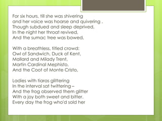 For six hours, till she was shivering
and her voice was hoarse and quivering .
Though subdued and sleep deprived,
In the night her throat revived,
And the sumac tree was bowed,
With a breathless, titled crowd:
Owl of Sandwich, Duck of Kent,
Mallard and Milady Trent,
Martin Cardinal Mephisto,
And the Coot of Monte Cristo,
Ladies with tiaras glittering
In the interval sat twittering –
And the frog observed them glitter
With a joy both sweet and bitter.
Every day the frog who'd sold her
 