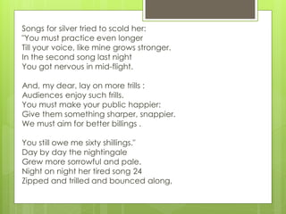 Songs for silver tried to scold her:
"You must practice even longer
Till your voice, like mine grows stronger.
In the second song last night
You got nervous in mid-flight.
And, my dear, lay on more trills :
Audiences enjoy such frills.
You must make your public happier:
Give them something sharper, snappier.
We must aim for better billings .
You still owe me sixty shillings."
Day by day the nightingale
Grew more sorrowful and pale.
Night on night her tired song 24
Zipped and trilled and bounced along,
 