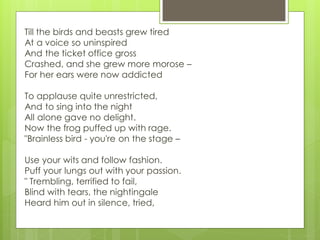 Till the birds and beasts grew tired
At a voice so uninspired
And the ticket office gross
Crashed, and she grew more morose –
For her ears were now addicted
To applause quite unrestricted,
And to sing into the night
All alone gave no delight.
Now the frog puffed up with rage.
"Brainless bird - you're on the stage –
Use your wits and follow fashion.
Puff your lungs out with your passion.
" Trembling, terrified to fail,
Blind with tears, the nightingale
Heard him out in silence, tried,
 