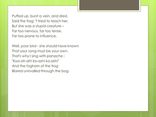 Puffed up, burst a vein, and died.
Said the frog: "I tried to teach her,
But she was a stupid creature –
Far too nervous, far too tense.
Far too prone to influence.
Well, poor bird - she should have known
That your song must be your own.
That's why I sing with panache :
"Koo-oh-ah! ko-ash! ko-ash!"
And the foghorn of the frog
Blared unrivalled through the bog
 