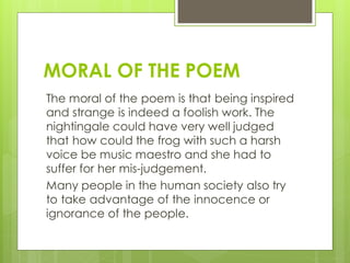 MORAL OF THE POEM
The moral of the poem is that being inspired
and strange is indeed a foolish work. The
nightingale could have very well judged
that how could the frog with such a harsh
voice be music maestro and she had to
suffer for her mis-judgement.
Many people in the human society also try
to take advantage of the innocence or
ignorance of the people.
 