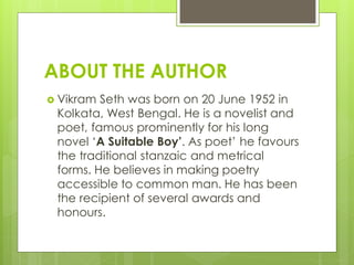 ABOUT THE AUTHOR
 Vikram Seth was born on 20 June 1952 in
Kolkata, West Bengal. He is a novelist and
poet, famous prominently for his long
novel ‘A Suitable Boy’. As poet’ he favours
the traditional stanzaic and metrical
forms. He believes in making poetry
accessible to common man. He has been
the recipient of several awards and
honours.
 