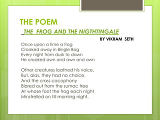 THE POEM
THE FROG AND THE NIGTHTINGALE
BY VIKRAM SETH
Once upon a time a frog
Croaked away in Bingle Bog
Every night from dusk to dawn
He croaked awn and awn and awn
Other creatures loathed his voice,
But, alas, they had no choice.
And the crass cacophony
Blared out from the sumac tree
At whose foot the frog each night
Minstrelled on till morning night.
 