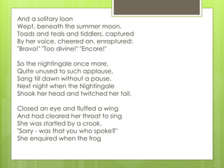 And a solitary loon
Wept, beneath the summer moon.
Toads and teals and tiddlers, captured
By her voice, cheered on, enraptured:
"Bravo!" "Too divine!" "Encore!"
So the nightingale once more,
Quite unused to such applause,
Sang till dawn without a pause.
Next night when the Nightingale
Shook her head and twitched her tail,
Closed an eye and fluffed a wing
And had cleared her throat to sing
She was startled by a croak.
"Sorry - was that you who spoke?"
She enquired when the frog
 