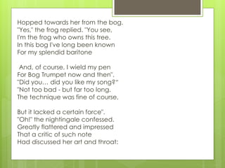 Hopped towards her from the bog.
"Yes," the frog replied. "You see,
I'm the frog who owns this tree.
In this bog I've long been known
For my splendid baritone
And, of course, I wield my pen
For Bog Trumpet now and then".
"Did you… did you like my song?“
"Not too bad - but far too long.
The technique was fine of course,
But it lacked a certain force".
"Oh!" the nightingale confessed.
Greatly flattered and impressed
That a critic of such note
Had discussed her art and throat:
 