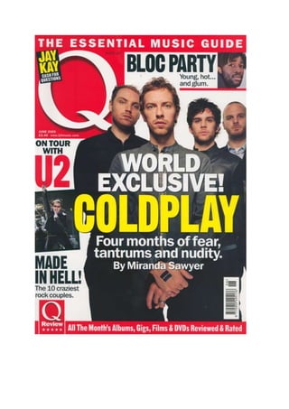 The Front Cover This magazine focuses more on pop, indeed and light rock groups. Q magazine was originally going to be called CUE magazine, as in a DJ CUEING a song. But they decided to call it Q magazine for whatever their reason. This particular issue features Coldplay and there reunion. Skyline- The skyline on this magazine never changes “the essential music guide” is there slogan and will remain that for the upcoming future. The skyline in this and every issue always ties in with the Q logo. Mast head- the mast head of Q magazine never has changed, it has always been the same colour, size and position. As you can see, the creators of Q magazine do not cram their front cover up as much as other mainstream magazines and this gives them the freedom to allow them to have a large logo. Cover lines- On the front page there isn’t much choice when it come to cover lines. The main cover line is about Coldplay and the magazine producers have tried to bring our attention to it. Rather than packing the font cover with competitions chances and new things on the street they have aimed the whole front cover towards the centre. All together there are 4 cover lines which will be glimpsed at but not as much as the main headline. They have used large text to highlight the importance of Coldplay and its cover line. Exclusive- the exclusive in this issue is “on tour with u2” which could be seen as rivalry with Coldplay. Main image- The main image is of Coldplay! This magazine was released a couple of week after rumours said they were heading to a break up. This image suggests strength, fear and superiority. This is something cleverly thought up by the photographer. Contents page The odd thing about this contents page is that there is no relation to any of the topics on the front, now this could be human error or continued else where in the magazine but it is extremely rare that this happens. The content page features heavily with Mika who is a pop legend and has many articles related to him in the magazine. Q magazine is a mainstream magazine so many pop stars will appear in it time after time. This contents page is very easy to use and understand, it navigates you directly to the leading articles with clearly marked bullet numbers and clear bold text. Also the colour of the text remains the same and is not differential which improves reading performance.  