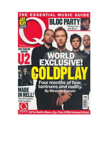 The Front Cover This magazine focuses more on pop, indeed and light rock groups. Q magazine was originally going to be called CUE magazine, as in a DJ CUEING a song. But they decided to call it Q magazine for whatever their reason. This particular issue features Coldplay and there reunion. Skyline- The skyline on this magazine never changes “the essential music guide” is there slogan and will remain that for the upcoming future. The skyline in this and every issue always ties in with the Q logo. Mast head- the mast head of Q magazine never has changed, it has always been the same colour, size and position. As you can see, the creators of Q magazine do not cram their front cover up as much as other mainstream magazines and this gives them the freedom to allow them to have a large logo. Cover lines- On the front page there isn’t much choice when it come to cover lines. The main cover line is about Coldplay and the magazine producers have tried to bring our attention to it. Rather than packing the font cover with competitions chances and new things on the street they have aimed the whole front cover towards the centre. All together there are 4 cover lines which will be glimpsed at but not as much as the main headline. They have used large text to highlight the importance of Coldplay and its cover line. Exclusive- the exclusive in this issue is “on tour with u2” which could be seen as rivalry with Coldplay. Main image- The main image is of Coldplay! This magazine was released a couple of week after rumours said they were heading to a break up. This image suggests strength, fear and superiority. This is something cleverly thought up by the photographer. Contents page The odd thing about this contents page is that there is no relation to any of the topics on the front, now this could be human error or continued elsewhere in the magazine but it is extremely rare that this happens. The content page features heavily with Mika who is a pop legend and has many articles related to him in the magazine. Q magazine is a mainstream magazine so many pop stars will appear in it time after time. This contents page is very easy to use and understand, it navigates you directly to the leading articles with clearly marked bullet numbers and clear bold text. Also the colour of the text remains the same and is not differential which improves reading performance.  On this contents page there is a quote by Mika “I want to bite people, take chunks out of there cheeks”. That quote is a lead to Mika’s main headline. The quote is followed by a page number which relates the quote to the specific article. Double Page spread This double page spread is a part of the Q magazine. It is featured in every Q magazine and is a top 50 selection of music that Q magazine recommend. It is what they call in internal chart magazine. On the first page of “Q50” they list the number 1, this is the song of the month and it is featured elsewhere in the magazine. They have a image of two group members. This group, the white stripes have quoted in the top left corrnor “ cor blimey, guvnor.’shut up.” This is something that the band would have said whilst in interview and it will most defiantly tie in with their article. The Second page continues with the rest of the 49 recommended songs, this has a selection of different song recommended by Q. The layout is kept simple and plain to allow the reader simplicity whilst reading. 