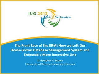 The Front Face of the ERM: How we Left Our
Home-Grown Database Management System and
Enbraced a More Innovative One
Christopher C. Brown
University of Denver, University Libraries
 