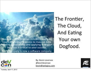 The	
  Fron)er,
                                                                             The	
  Cloud,
                                                                             And	
  Ea)ng	
  
 Content	
  on	
  the	
  Internet	
  DOUBLES	
  every	
  48	
  
 hours.	
  The	
  Cloud	
  is	
  access	
  to	
  massive	
  data.	
  
                                                                             Your	
  own	
  
 Making	
  sense	
  of	
  this	
  and	
  applying	
  it	
  to	
  your	
  
     business	
  is	
  criEcal	
  to	
  your	
  success.	
                    Dogfood.
 Every	
  company	
  is	
  now	
  a	
  soGware	
  company.


                                                 By:	
  Kevin	
  Leversee
                                                 @kevinleversee
                                                 kevin@aelogica.com
Tuesday, April 17, 2012
 