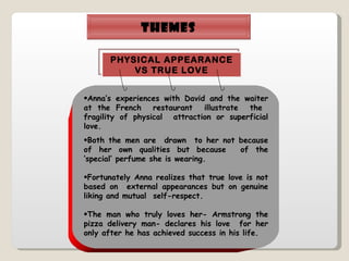 THEMES Anna’s experiences with David and the waiter at the French  restaurant  illustrate  the  fragility of physical  attraction or superficial love. Both the men are  drawn  to her not because of her own qualities but because  of the ‘special’ perfume she is wearing. Fortunately Anna realizes that true love is not based on  external appearances but on genuine liking and mutual  self-respect. The man who truly loves her- Armstrong the pizza delivery man- declares his love  for her only after he has achieved success in his life. PHYSICAL APPEARANCE VS TRUE LOVE 