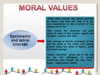 Rationality and moral courage When Anna creates the potent perfume by chance, she does not  give it to her boss immediately as she is afraid of him making fun of her. She reveals her character and good sense of values in her actions, speech and thoughts ( mental self talk) Her outrage at David’s treatment of her and the scene in the office with Sabina present shows her sense of dignity, pride and moral courage. Anna’s character  grows and in the end we see her willingness to accept Armstrong even though she may have  higher  expectations before . 