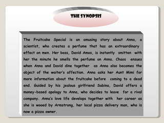 THE SYNOPSIS The Fruitcake Special is an amusing story about Anna, a scientist, who creates a perfume that has an extraordinary  effect on men. Her boss, David Amos, is instantly  smitten  with her the minute he smells the perfume on Anna. Chaos  ensues when Anna and David dine together  as Anna also becomes the object of the waiter’s affection. Anna asks her Aunt Mimi for more information about the fruitcake before  coming to a dead end. Guided by his jealous girlfriend Sabina, David offers a money-based apology to Anna, who decides to leave  for a rival company. Anna’s love life develops together with  her career as she is wooed by Armstrong, her local pizza delivery man, who is now a pizza owner. 