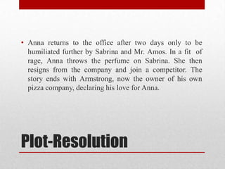 • Anna returns to the office after two days only to be
  humiliated further by Sabrina and Mr. Amos. In a fit of
  rage, Anna throws the perfume on Sabrina. She then
  resigns from the company and join a competitor. The
  story ends with Armstrong, now the owner of his own
  pizza company, declaring his love for Anna.




Plot-Resolution
 