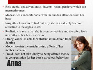 • Resourceful and adventurous- invents potent perfume which can
  mesmerise men
• Modest- fells uncomfortable with the sudden attention from her
  boss
• Insightful- I curious to find out why she has suddenly become
  attractive to the opposite sex
• Realistic - is aware that she is average-looking and therefore feels
  unworthy of her boss‟s attention
• Strong-willed- is able to withstand intimidation from
  Sabrina
• Modern-resists the matchmaking efforts of her
  mother and aunt
• Proud- does not take kindly to being offered money
  as compensation for her boss‟s atrocious behaviour

   Anna
 