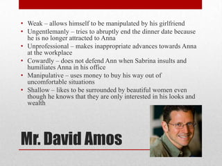 • Weak – allows himself to be manipulated by his girlfriend
• Ungentlemanly – tries to abruptly end the dinner date because
  he is no longer attracted to Anna
• Unprofessional – makes inappropriate advances towards Anna
  at the workplace
• Cowardly – does not defend Ann when Sabrina insults and
  humiliates Anna in his office
• Manipulative – uses money to buy his way out of
  uncomfortable situations
• Shallow – likes to be surrounded by beautiful women even
  though he knows that they are only interested in his looks and
  wealth




Mr. David Amos
 