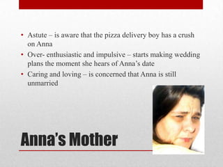 • Astute – is aware that the pizza delivery boy has a crush
  on Anna
• Over- enthusiastic and impulsive – starts making wedding
  plans the moment she hears of Anna‟s date
• Caring and loving – is concerned that Anna is still
  unmarried




Anna’s Mother
 