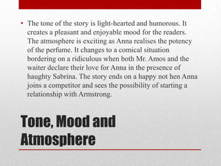 • The tone of the story is light-hearted and humorous. It
  creates a pleasant and enjoyable mood for the readers.
  The atmosphere is exciting as Anna realises the potency
  of the perfume. It changes to a comical situation
  bordering on a ridiculous when both Mr. Amos and the
  waiter declare their love for Anna in the presence of
  haughty Sabrina. The story ends on a happy not hen Anna
  joins a competitor and sees the possibility of starting a
  relationship with Armstrong.



Tone, Mood and
Atmosphere
 