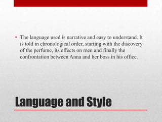 • The language used is narrative and easy to understand. It
  is told in chronological order, starting with the discovery
  of the perfume, its effects on men and finally the
  confrontation between Anna and her boss in his office.




Language and Style
 