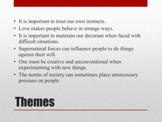 • It is important to trust our own instincts.
• Love makes people behave in strange ways.
• It is important to maintain our decorum when faced with
  difficult situations.
• Supernatural forces can influence people to do things
  against their will.
• One must be creative and unconventional when
  experimenting with new things.
• The norms of society can sometimes place unnecessary
  pressure on people



Themes
 