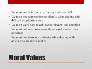 • We must not be taken in by flattery and sweet talk.
• We must not compromise our dignity when dealing with
  difficult people/situations
• We must work hard to achieve our dreams and ambition
• We must not look down upon those less fortunate than
  ourselves
• We must not abuse our authority when dealing with
  others who are lower-ranked.




Moral Values
 