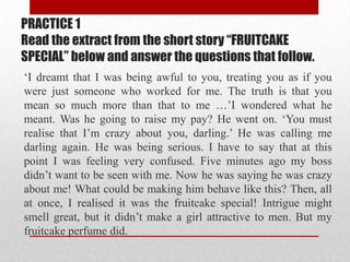 PRACTICE 1
Read the extract from the short story “FRUITCAKE
SPECIAL” below and answer the questions that follow.
„I dreamt that I was being awful to you, treating you as if you
were just someone who worked for me. The truth is that you
mean so much more than that to me …‟I wondered what he
meant. Was he going to raise my pay? He went on. „You must
realise that I‟m crazy about you, darling.‟ He was calling me
darling again. He was being serious. I have to say that at this
point I was feeling very confused. Five minutes ago my boss
didn‟t want to be seen with me. Now he was saying he was crazy
about me! What could be making him behave like this? Then, all
at once, I realised it was the fruitcake special! Intrigue might
smell great, but it didn‟t make a girl attractive to men. But my
fruitcake perfume did.
 