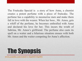 The Fruitcake Special is a story of how Anna, a chemist
  creates a potent perfume with a piece of fruitcake. The
  perfume has a capability to mesmerise men and make them
  fall in love with the wearer. When her boss , Mr. Amos, gets
  a whiff of the perfume, he becomes enthralled with Anna
  and declared his love for her. This incurs the wrath of
  Sabrina, Mr. Amos‟s girlfriend. The perfume also casts its
  spell on a waiter and a hilarious situation ensues with both
  Mr. Amos and the waiter competing for Anna‟s affection.




  The Synopsis
www.youtube.com/watch?v=XaeS4TVEpWE
 