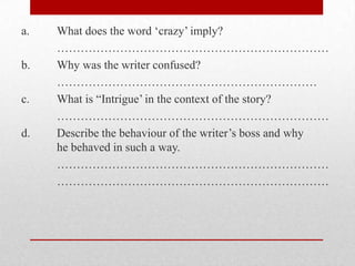 a.   What does the word „crazy‟ imply?
     ……………………………………………………………
b.   Why was the writer confused?
     …………………………………………………………
c.   What is “Intrigue‟ in the context of the story?
     ……………………………………………………………
d.   Describe the behaviour of the writer‟s boss and why
     he behaved in such a way.
     ……………………………………………………………
     ……………………………………………………………
 