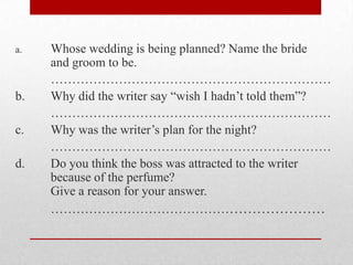 a.   Whose wedding is being planned? Name the bride
     and groom to be.
     …………………………………………………………
b.   Why did the writer say “wish I hadn‟t told them”?
     …………………………………………………………
c.   Why was the writer‟s plan for the night?
     …………………………………………………………
d.   Do you think the boss was attracted to the writer
     because of the perfume?
     Give a reason for your answer.
     ………………………………………………………
 
