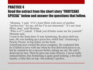 PRACTICE 4
Read the extract from the short story “FRUITCAKE
SPECIAL” below and answer the questions that follow.
 „Momma,‟ I said, „if it‟s Aunt Mimi with news of another
 “perfect boy” for me, tell her I‟m not interested.‟ „It‟s not Aunt
 Mimi, dear,‟ said Momma.
 „Who is it?‟ I asked. „I think you‟d better come see for yourself ‟
 Momma said.
 I went to the front door. It was Armstrong, the pizza delivery
 man. He was holding up a pizza box which had „Armstrong‟s
 Peachy Pizzas‟ in big letters on the front.
 Armstrong now owned the pizza company. He explained that
 he‟d fallen in love with me when he first delivered pizza to us,
 but he wanted to be a success before asking me out. He said I
 deserved no less. Then he gave me some flowers. I never really
 noticed before, but Armstrong is quite good looking: a bit short
 maybe, a little thin on top –but nobody‟s perfect.
 