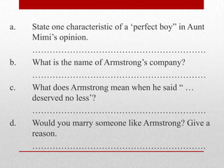 a.   State one characteristic of a „perfect boy” in Aunt
     Mimi‟s opinion.
     ……………………………………………………
b.   What is the name of Armstrong‟s company?
     ……………………………………………………
c.   What does Armstrong mean when he said “ …
     deserved no less‟?
     ……………………………………………………
d.   Would you marry someone like Armstrong? Give a
     reason.
     ……………………………………………………
 