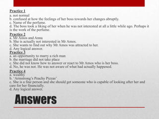 Practice 1
a. not normal
b. confused at how the feelings of her boss towards her changes abruptly.
c. Name of the perfume.
d. The boss took a liking of her when he was not interested at all a little while ago. Perhaps it
is the work of the perfume.
Practice 2
a. Mr Amos and Anna
b. She is actually not interested in Mr Amos.
c. She wants to find out why Mr Amos was attracted to her.
d. Any logical answer.
Practice 3
a. an opportunity to marry a rich man
b. the marriage did not take place
c. She did not know how to answer or react to Mr Amos who is her boss.
d. No, he was not. He was not aware of what had actually happened.
Practice 4
a. wealthy
b. „Armstrong‟s Peachy Pizzas‟
c. She is a fine person and she should get someone who is capable of looking after her and
care for her financially.
d. Any logical answer.


   Answers
 