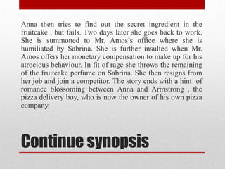 Anna then tries to find out the secret ingredient in the
fruitcake , but fails. Two days later she goes back to work.
She is summoned to Mr. Amos‟s office where she is
humiliated by Sabrina. She is further insulted when Mr.
Amos offers her monetary compensation to make up for his
atrocious behaviour. In fit of rage she throws the remaining
of the fruitcake perfume on Sabrina. She then resigns from
her job and join a competitor. The story ends with a hint of
romance blossoming between Anna and Armstrong , the
pizza delivery boy, who is now the owner of his own pizza
company.




Continue synopsis
 