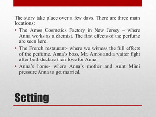 The story take place over a few days. There are three main
locations:
• The Amos Cosmetics Factory in New Jersey – where
  Anna works as a chemist. The first effects of the perfume
  are seen here.
• The French restaurant- where we witness the full effects
  of the perfume. Anna‟s boss, Mr. Amos and a waiter fight
  after both declare their love for Anna
• Anna‟s home- where Anna‟s mother and Aunt Mimi
  pressure Anna to get married.




Setting
 