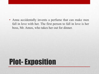• Anna accidentally invents a perfume that can make men
  fall in love with her. The first person to fall in love is her
  boss, Mr. Amos, who takes her out for dinner.




Plot- Exposition
 