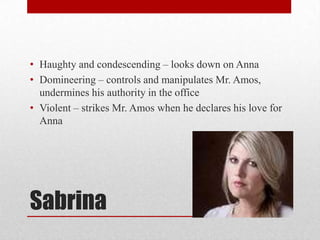 • Haughty and condescending – looks down on Anna
• Domineering – controls and manipulates Mr. Amos,
  undermines his authority in the office
• Violent – strikes Mr. Amos when he declares his love for
  Anna




Sabrina
 
