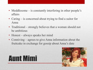 • Meddlesome – is constantly interfering in other people‟s
  affairs
• Caring – is concerned about trying to find a suitor for
  Anna
• Traditional – strongly believes that a woman should not
  be ambitious
• Honest – always speaks her mind
• Conniving – agrees to give Anna information about the
  fruitcake in exchange for gossip about Anna‟s date




Aunt Mimi
 