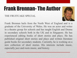 Frank Brennan- The Author
THE FRUITCAKE SPECIAL

Frank Brennan hails from the North West of England and is a
graduate of the University of Wales. He was an actor and writer
in a theatre group for schools and has taught English and Drama
in secondary schools both in the UK and in Singapore. He has
experienced editing books of short stories and plays. He has
published original short stories and plays and written literature
guide books for secondary students. Currently, he is working on a
new collection of short stories. His interests include music,
especially jazz and roots music, and history.
 
