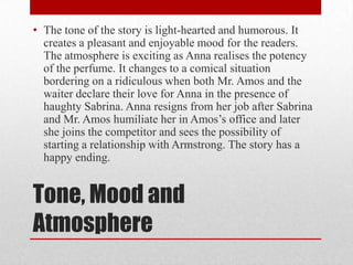 • The tone of the story is light-hearted and humorous. It
  creates a pleasant and enjoyable mood for the readers.
  The atmosphere is exciting as Anna realises the potency
  of the perfume. It changes to a comical situation
  bordering on a ridiculous when both Mr. Amos and the
  waiter declare their love for Anna in the presence of
  haughty Sabrina. Anna resigns from her job after Sabrina
  and Mr. Amos humiliate her in Amos‟s office and later
  she joins the competitor and sees the possibility of
  starting a relationship with Armstrong. The story has a
  happy ending.


Tone, Mood and
Atmosphere
 