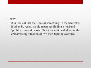 Irony
• It is ironical that the „special something‟ in the fruitcake,
  if taken by Anna, would mean her finding a husband
  „problems would be over‟ but instead it landed her in the
  embarrassing situation of two men fighting over her.
 
