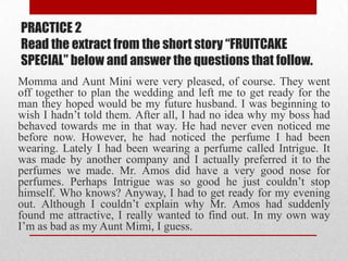 PRACTICE 2
Read the extract from the short story “FRUITCAKE
SPECIAL” below and answer the questions that follow.
Momma and Aunt Mini were very pleased, of course. They went
off together to plan the wedding and left me to get ready for the
man they hoped would be my future husband. I was beginning to
wish I hadn‟t told them. After all, I had no idea why my boss had
behaved towards me in that way. He had never even noticed me
before now. However, he had noticed the perfume I had been
wearing. Lately I had been wearing a perfume called Intrigue. It
was made by another company and I actually preferred it to the
perfumes we made. Mr. Amos did have a very good nose for
perfumes. Perhaps Intrigue was so good he just couldn‟t stop
himself. Who knows? Anyway, I had to get ready for my evening
out. Although I couldn‟t explain why Mr. Amos had suddenly
found me attractive, I really wanted to find out. In my own way
I‟m as bad as my Aunt Mimi, I guess.
 
