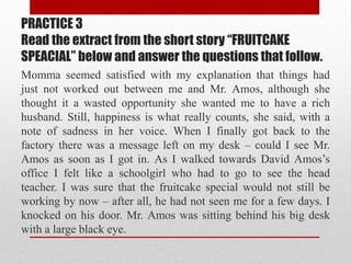 PRACTICE 3
Read the extract from the short story “FRUITCAKE
SPEACIAL” below and answer the questions that follow.
Momma seemed satisfied with my explanation that things had
just not worked out between me and Mr. Amos, although she
thought it a wasted opportunity she wanted me to have a rich
husband. Still, happiness is what really counts, she said, with a
note of sadness in her voice. When I finally got back to the
factory there was a message left on my desk – could I see Mr.
Amos as soon as I got in. As I walked towards David Amos‟s
office I felt like a schoolgirl who had to go to see the head
teacher. I was sure that the fruitcake special would not still be
working by now – after all, he had not seen me for a few days. I
knocked on his door. Mr. Amos was sitting behind his big desk
with a large black eye.
 