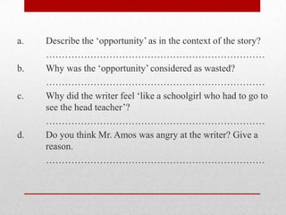 a.   Describe the „opportunity‟ as in the context of the story?
     ……………………………………………………………
b.   Why was the „opportunity‟ considered as wasted?
     ……………………………………………………………
c.   Why did the writer feel „like a schoolgirl who had to go to
     see the head teacher‟?
     ……………………………………………………………
d.   Do you think Mr. Amos was angry at the writer? Give a
     reason.
     ……………………………………………………………
 