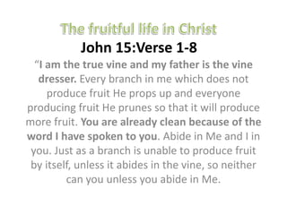 John 15:Verse 1-8
  “I am the true vine and my father is the vine
   dresser. Every branch in me which does not
     produce fruit He props up and everyone
producing fruit He prunes so that it will produce
more fruit. You are already clean because of the
word I have spoken to you. Abide in Me and I in
 you. Just as a branch is unable to produce fruit
 by itself, unless it abides in the vine, so neither
         can you unless you abide in Me.
 