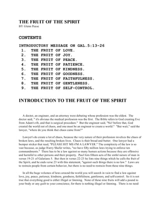 THE FRUIT OF THE SPIRIT 
BY Glenn Pease 
CONTENTS 
INTRODUCTORY MESSAGE ON GAL.5:13-26 
1. THE FRUIT OF LOVE. 
2. THE FRUIT OF JOY. 
3. THE FRUIT OF PEACE. 
4. THE FRUIT OF PATIENCE. 
5. THE FRUIT OF KINDNESS. 
6. THE FRUIT OF GOODNESS. 
7. THE FRUIT OF FAITHFULNESS. 
8. THE FRUIT OF GENTLENESS. 
9. THE FRUIT OF SELF-CONTROL. 
INTRODUCTION TO THE FRUIT OF THE SPIRIT 
A doctor, an engineer, and an attorney were debating whose profession was the oldest. The 
doctor said, " it's obvious the medical profession was the first. The Bible refers to God creating Eve 
from Adam's rib, and that is surgical procedure." But the engineer said, "No! before that, God 
created the world out of chaos, and one must be an engineer to create a world." "But wait," said the 
lawyer, "where do you think that chaos came from?" 
Lawyer's do create a lot of chaos, because the very nature of their profession involves the chaos of 
broken laws, and the resulting broken lives. Chaos is their bread and butter. One lawyer had a 
bumper sticker that read, "PLEASE HIT ME-I'M A LAWYER." The complexity of the law is so 
vast because, as judge Harry Shafer writes, "we have fifty million laws trying to enforce ten 
commandments." There has to be a law against so many human actions because they are offensive 
and harmful to other persons and their property. Paul lists fifteen acts of the sinful nature of man in 
verses 19-21 of Galatians 5. But then in verses 22-23 he lists nine things which he calls the fruit of 
the Spirit, and he ends verse 23 with this statement, "against such things there is no law." Laws are 
to restrain people from certain behavior, but there is no need to restrain from these nine things. 
In all the huge volumes of laws around the world you will search in vain to find a law against 
love, joy, peace, patience, kindness, goodness, faithfulness, gentleness, and self-control. So it is not 
true that everything good is either illegal or fatening. None of these nine fruits will add a pound to 
your body or any guilt to your conscience, for there is nothing illegal or fatening. There is no need 
 