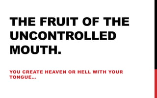 THE FRUIT OF THE
UNCONTROLLED
MOUTH.
YOU CREATE HEAVEN OR HELL WITH YOUR
TONGUE…

 