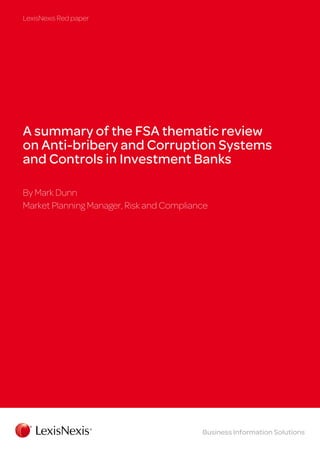 LexisNexis Red paper

A summary of the FSA thematic review
on Anti-bribery and Corruption Systems
and Controls in Investment Banks
By Mark Dunn
Market Planning Manager, Risk and Compliance

Business Information Solutions

 