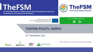 PROJECT OVERVIEW WWW.FOODSAFETYMARKET.EU 1
TheFSM
The Food Safety Market: an SME-powered industrial data platform to boost the
competitiveness of European food certification
Co-funded by the Horizon 2020
Framework Programme of the European Union
Grant Agreement Number 871703
THEFSM PILOTS: AGRIVI
www. foodsafetymarket.eu
25TH NOVEMBER, 2O21
Hans Marvin and Yamine Bouzembrak
 