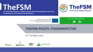 PROJECT OVERVIEW WWW.FOODSAFETYMARKET.EU 1
TheFSM
The Food Safety Market: an SME-powered industrial data platform to boost the
competitiveness of European food certification
Co-funded by the Horizon 2020
Framework Programme of the European Union
Grant Agreement Number 871703
THEFSM PILOTS: FOODINSPECTOR
www. foodsafetymarket.eu
25TH OCTOBER, 2O21
 