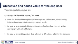 PROJECT OVERVIEW WWW.FOODSAFETYMARKET.EU 10
Objectives and added value for the end user
The main goals to achieve are:
B. END USER FOOD PROCESSOR / RETAILER
 Have the ability of finding new partnerships and cooperation, via accessing
information relevant to the current market needs.
 Be able to access detailed information about final shelf product, as well as
correlation with critical factors.
 Be able to present important data relevant to QA actions taken by the company
 
